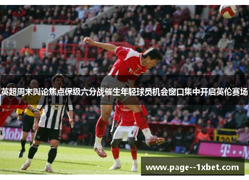英超周末舆论焦点保级六分战催生年轻球员机会窗口集中开启英伦赛场 英超周末舆论焦点保级六分战催生年轻球员机会窗口集中开启英伦赛场