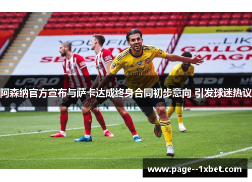 阿森纳官方宣布与萨卡达成终身合同初步意向 引发球迷热议